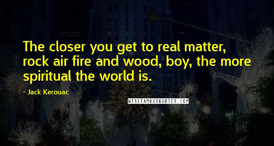 Jack Kerouac Quotes: The closer you get to real matter, rock air fire and wood, boy, the more spiritual the world is.