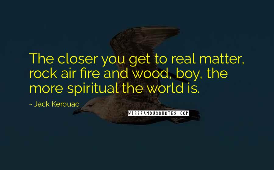 Jack Kerouac Quotes: The closer you get to real matter, rock air fire and wood, boy, the more spiritual the world is.