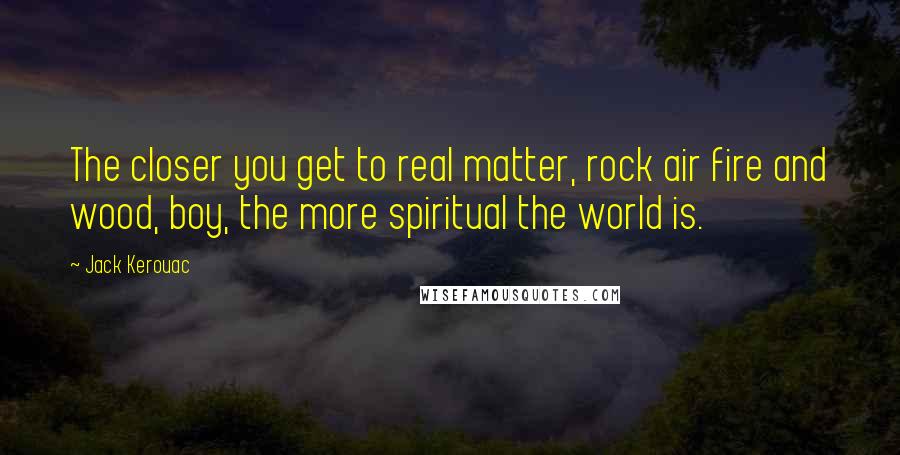 Jack Kerouac Quotes: The closer you get to real matter, rock air fire and wood, boy, the more spiritual the world is.