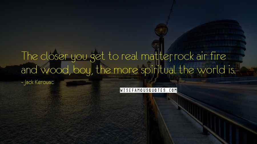 Jack Kerouac Quotes: The closer you get to real matter, rock air fire and wood, boy, the more spiritual the world is.