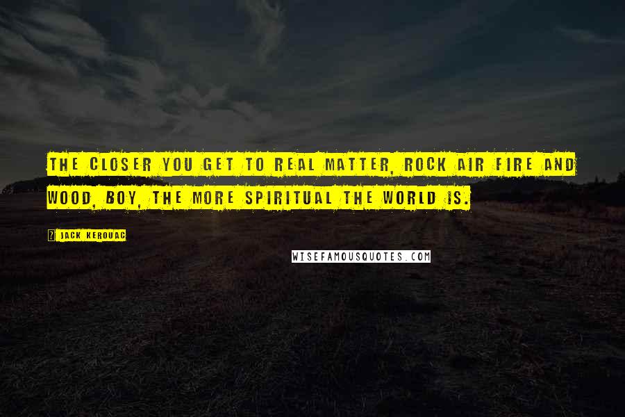 Jack Kerouac Quotes: The closer you get to real matter, rock air fire and wood, boy, the more spiritual the world is.