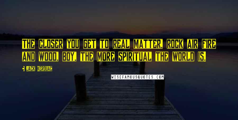 Jack Kerouac Quotes: The closer you get to real matter, rock air fire and wood, boy, the more spiritual the world is.