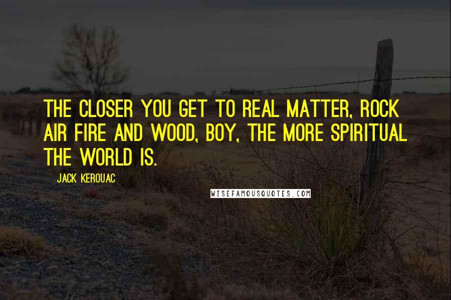 Jack Kerouac Quotes: The closer you get to real matter, rock air fire and wood, boy, the more spiritual the world is.