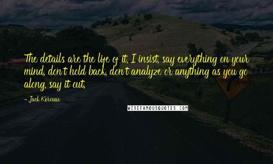 Jack Kerouac Quotes: The details are the life of it, I insist, say everything on your mind, don't hold back, don't analyze or anything as you go along, say it out.