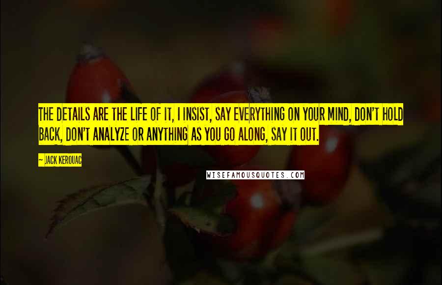 Jack Kerouac Quotes: The details are the life of it, I insist, say everything on your mind, don't hold back, don't analyze or anything as you go along, say it out.