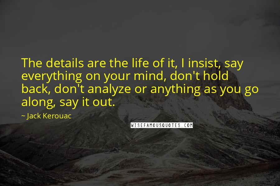 Jack Kerouac Quotes: The details are the life of it, I insist, say everything on your mind, don't hold back, don't analyze or anything as you go along, say it out.