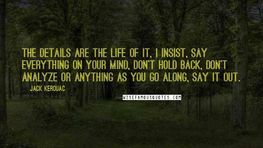 Jack Kerouac Quotes: The details are the life of it, I insist, say everything on your mind, don't hold back, don't analyze or anything as you go along, say it out.