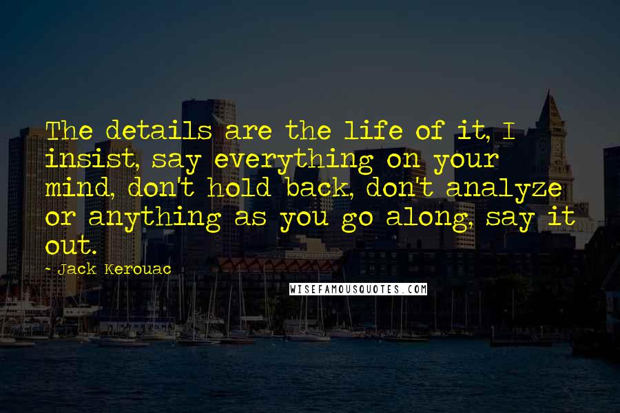 Jack Kerouac Quotes: The details are the life of it, I insist, say everything on your mind, don't hold back, don't analyze or anything as you go along, say it out.