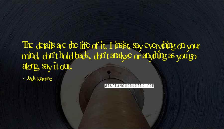 Jack Kerouac Quotes: The details are the life of it, I insist, say everything on your mind, don't hold back, don't analyze or anything as you go along, say it out.