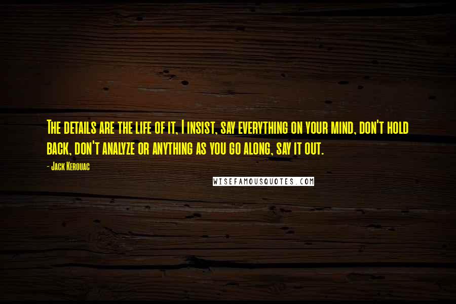 Jack Kerouac Quotes: The details are the life of it, I insist, say everything on your mind, don't hold back, don't analyze or anything as you go along, say it out.