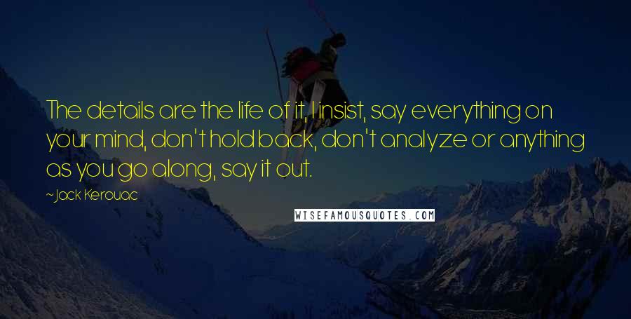 Jack Kerouac Quotes: The details are the life of it, I insist, say everything on your mind, don't hold back, don't analyze or anything as you go along, say it out.