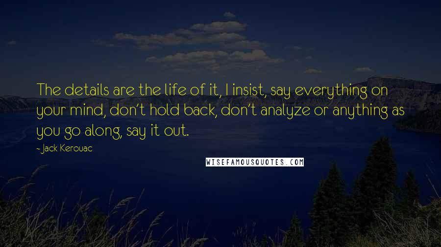 Jack Kerouac Quotes: The details are the life of it, I insist, say everything on your mind, don't hold back, don't analyze or anything as you go along, say it out.