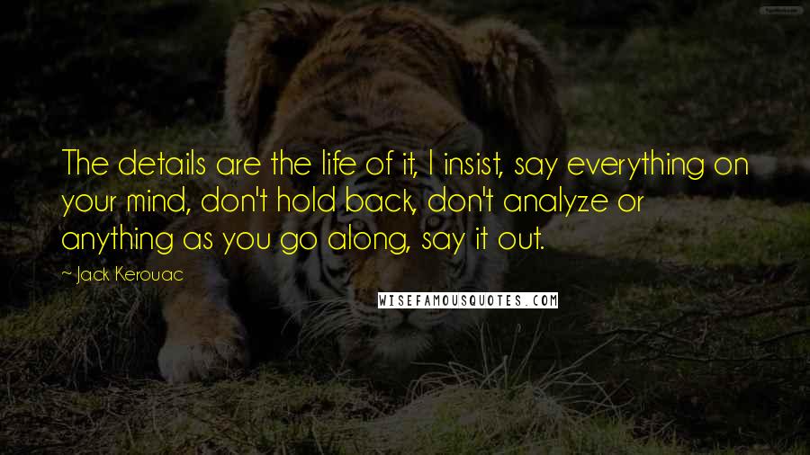 Jack Kerouac Quotes: The details are the life of it, I insist, say everything on your mind, don't hold back, don't analyze or anything as you go along, say it out.