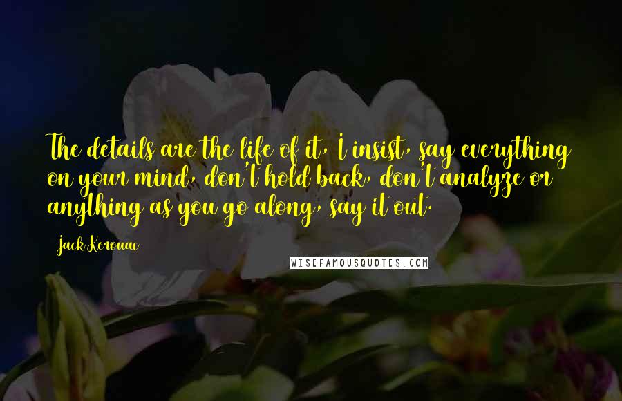 Jack Kerouac Quotes: The details are the life of it, I insist, say everything on your mind, don't hold back, don't analyze or anything as you go along, say it out.