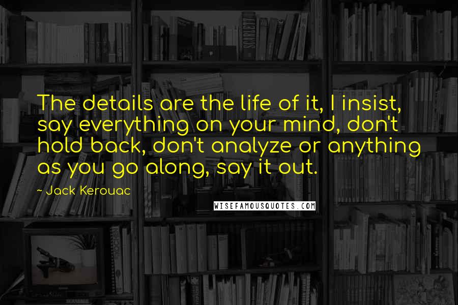 Jack Kerouac Quotes: The details are the life of it, I insist, say everything on your mind, don't hold back, don't analyze or anything as you go along, say it out.