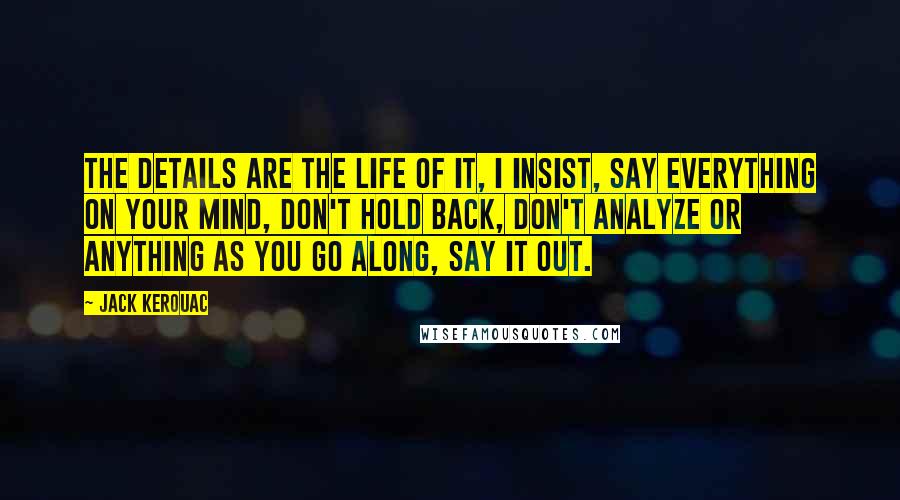 Jack Kerouac Quotes: The details are the life of it, I insist, say everything on your mind, don't hold back, don't analyze or anything as you go along, say it out.