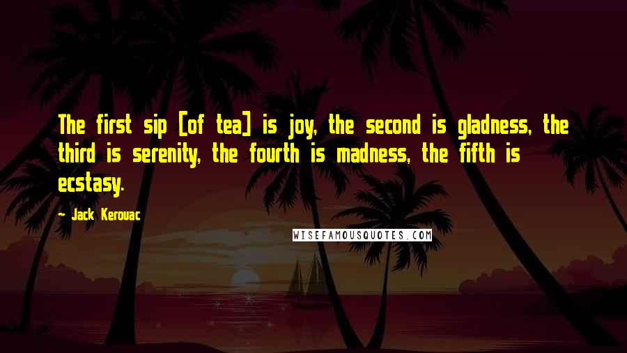 Jack Kerouac Quotes: The first sip [of tea] is joy, the second is gladness, the third is serenity, the fourth is madness, the fifth is ecstasy.