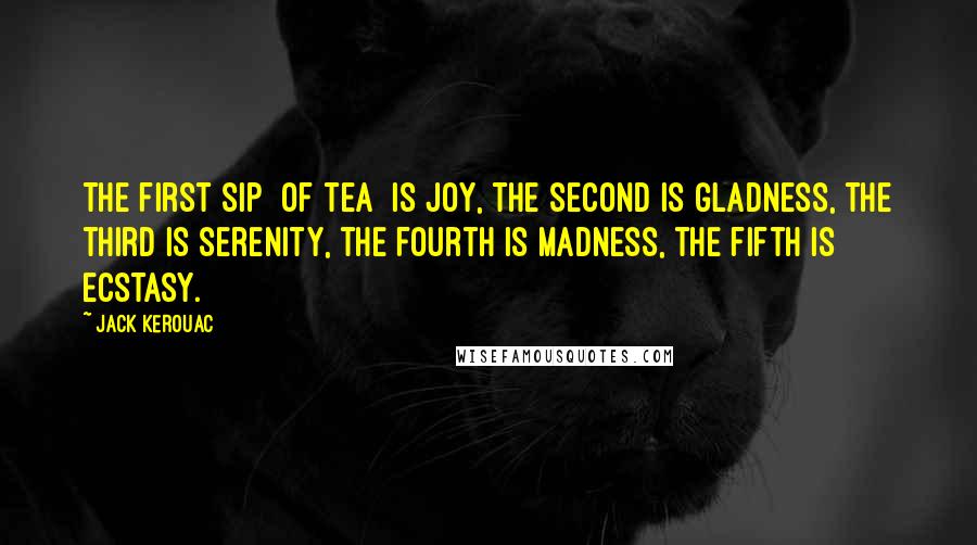 Jack Kerouac Quotes: The first sip [of tea] is joy, the second is gladness, the third is serenity, the fourth is madness, the fifth is ecstasy.