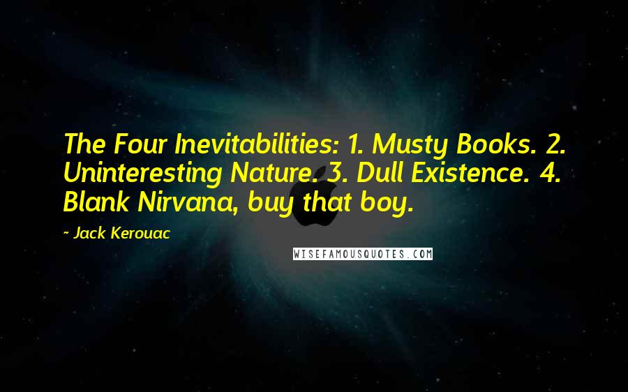 Jack Kerouac Quotes: The Four Inevitabilities: 1. Musty Books. 2. Uninteresting Nature. 3. Dull Existence. 4. Blank Nirvana, buy that boy.