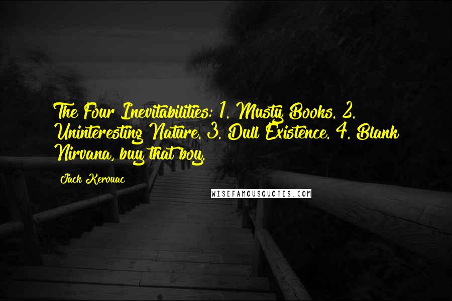 Jack Kerouac Quotes: The Four Inevitabilities: 1. Musty Books. 2. Uninteresting Nature. 3. Dull Existence. 4. Blank Nirvana, buy that boy.