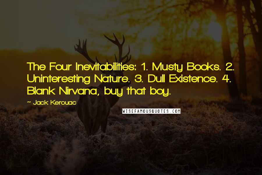 Jack Kerouac Quotes: The Four Inevitabilities: 1. Musty Books. 2. Uninteresting Nature. 3. Dull Existence. 4. Blank Nirvana, buy that boy.