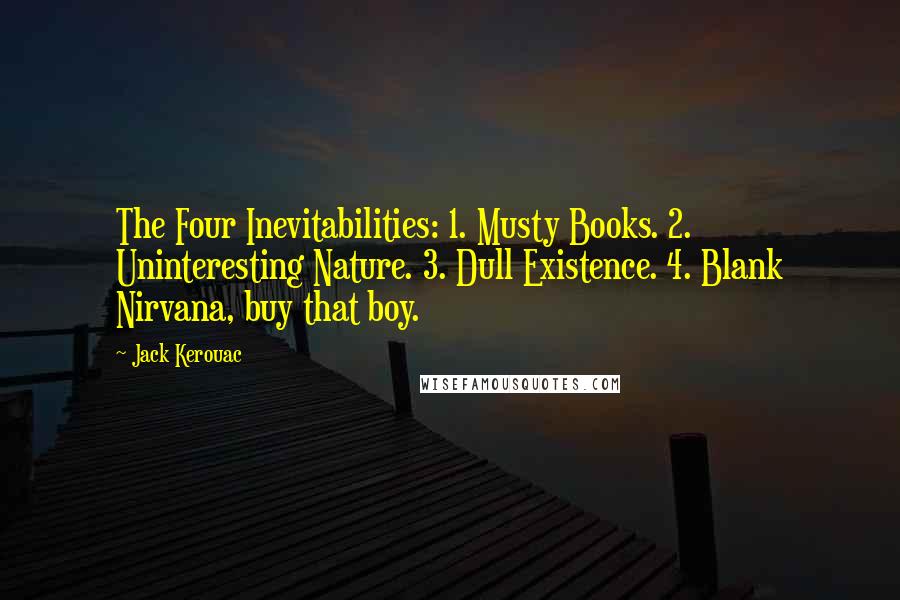 Jack Kerouac Quotes: The Four Inevitabilities: 1. Musty Books. 2. Uninteresting Nature. 3. Dull Existence. 4. Blank Nirvana, buy that boy.