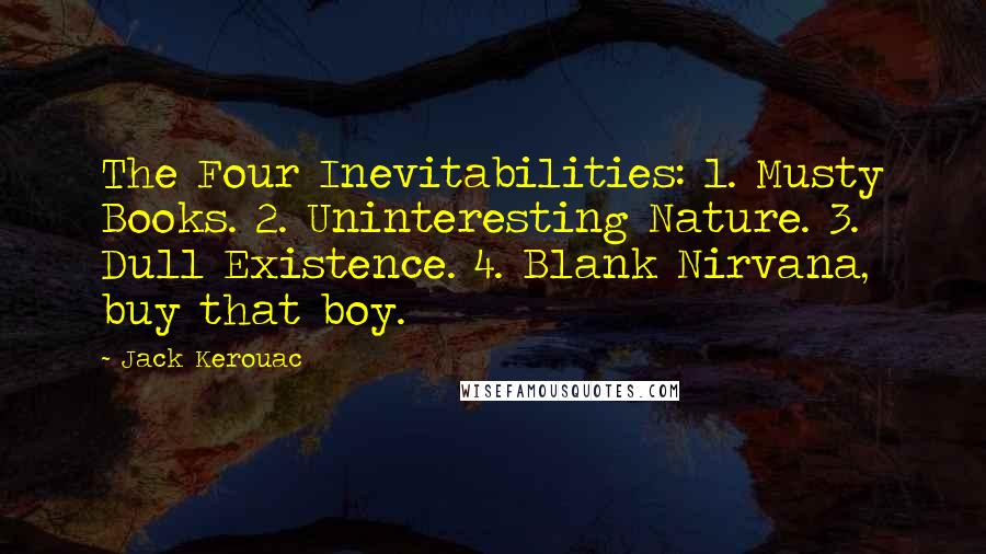 Jack Kerouac Quotes: The Four Inevitabilities: 1. Musty Books. 2. Uninteresting Nature. 3. Dull Existence. 4. Blank Nirvana, buy that boy.