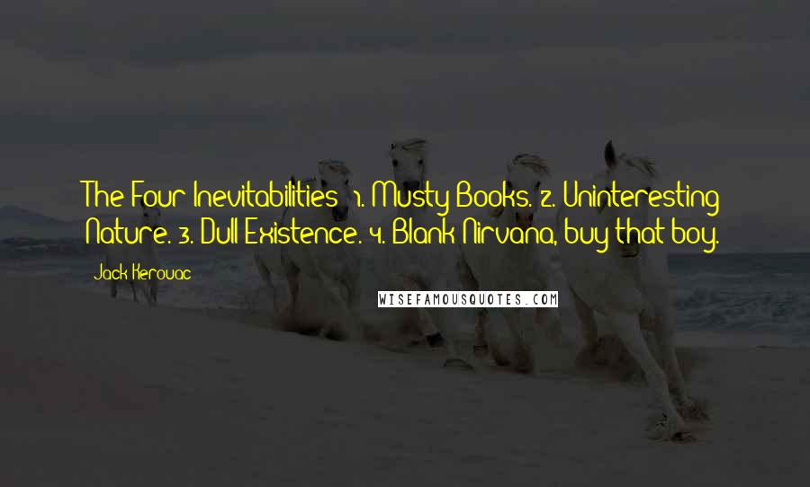 Jack Kerouac Quotes: The Four Inevitabilities: 1. Musty Books. 2. Uninteresting Nature. 3. Dull Existence. 4. Blank Nirvana, buy that boy.