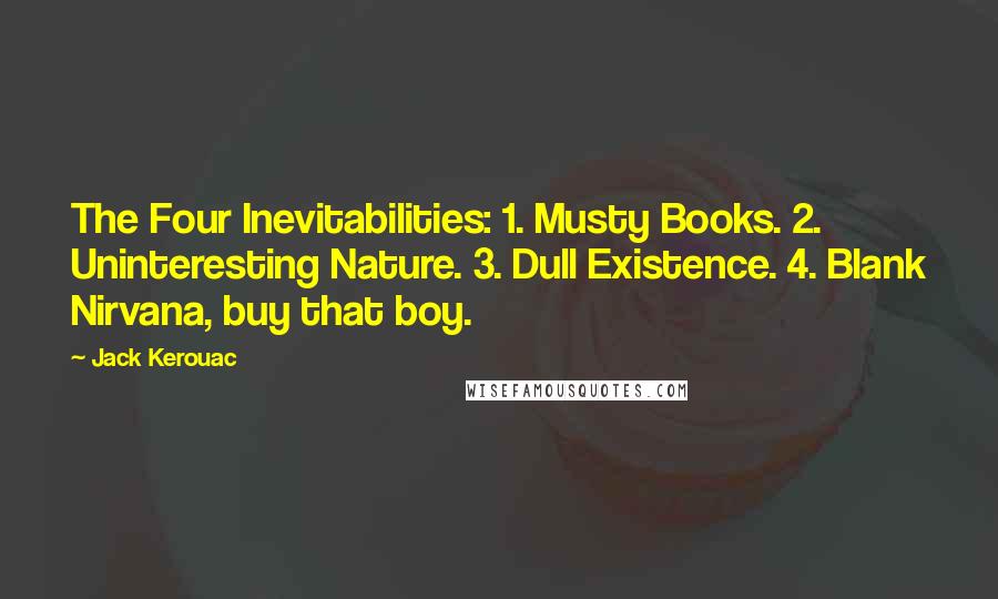 Jack Kerouac Quotes: The Four Inevitabilities: 1. Musty Books. 2. Uninteresting Nature. 3. Dull Existence. 4. Blank Nirvana, buy that boy.