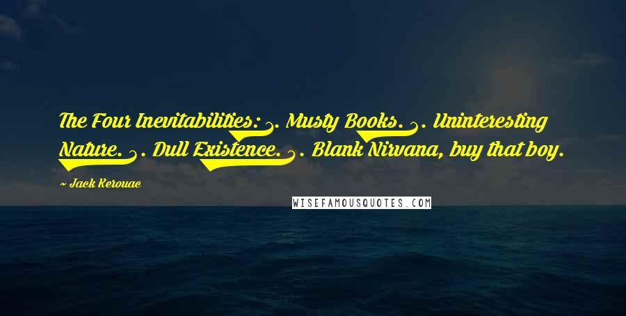 Jack Kerouac Quotes: The Four Inevitabilities: 1. Musty Books. 2. Uninteresting Nature. 3. Dull Existence. 4. Blank Nirvana, buy that boy.