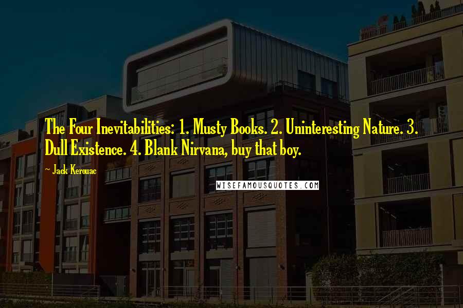 Jack Kerouac Quotes: The Four Inevitabilities: 1. Musty Books. 2. Uninteresting Nature. 3. Dull Existence. 4. Blank Nirvana, buy that boy.