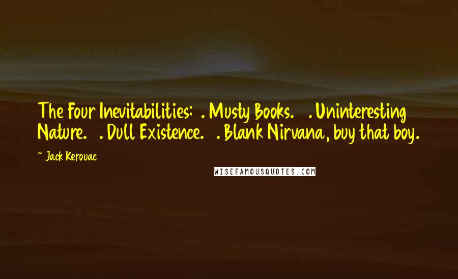 Jack Kerouac Quotes: The Four Inevitabilities: 1. Musty Books. 2. Uninteresting Nature. 3. Dull Existence. 4. Blank Nirvana, buy that boy.
