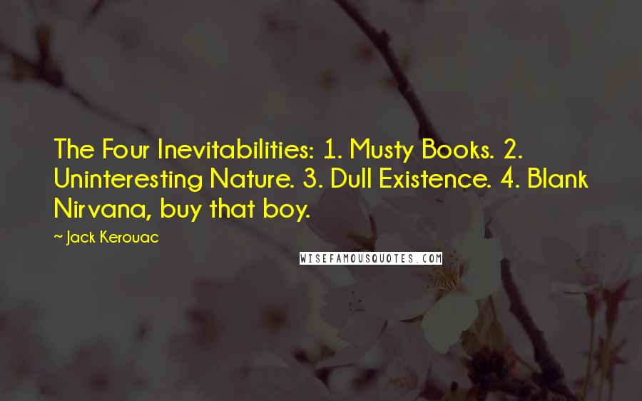 Jack Kerouac Quotes: The Four Inevitabilities: 1. Musty Books. 2. Uninteresting Nature. 3. Dull Existence. 4. Blank Nirvana, buy that boy.