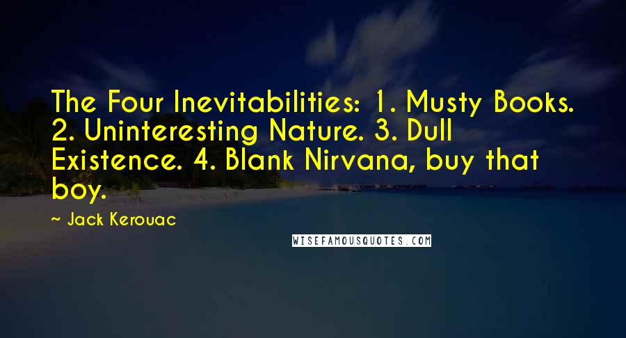 Jack Kerouac Quotes: The Four Inevitabilities: 1. Musty Books. 2. Uninteresting Nature. 3. Dull Existence. 4. Blank Nirvana, buy that boy.