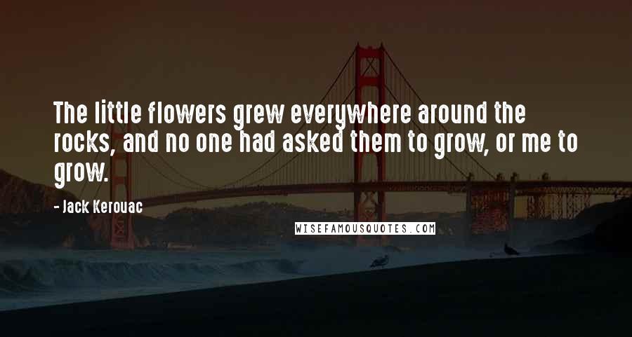 Jack Kerouac Quotes: The little flowers grew everywhere around the rocks, and no one had asked them to grow, or me to grow.