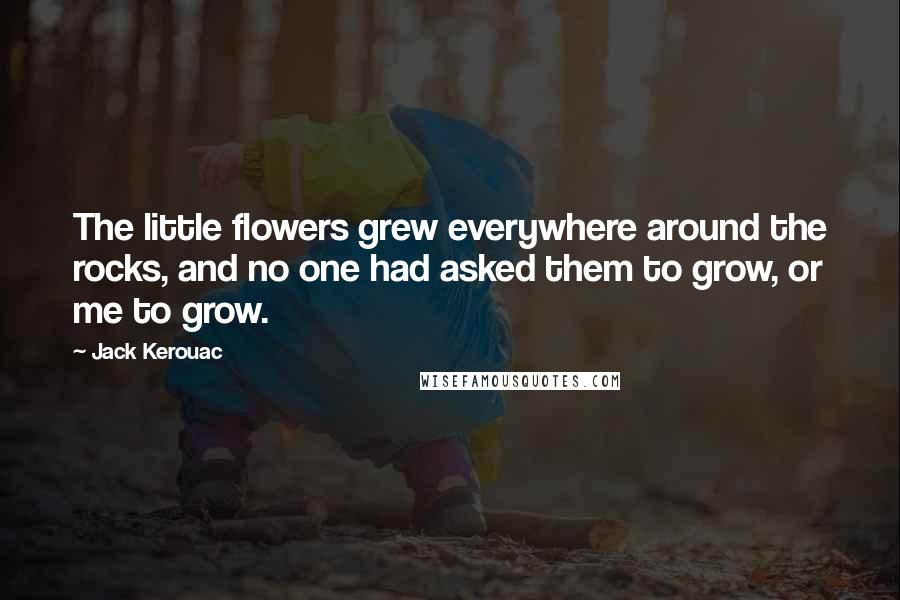 Jack Kerouac Quotes: The little flowers grew everywhere around the rocks, and no one had asked them to grow, or me to grow.