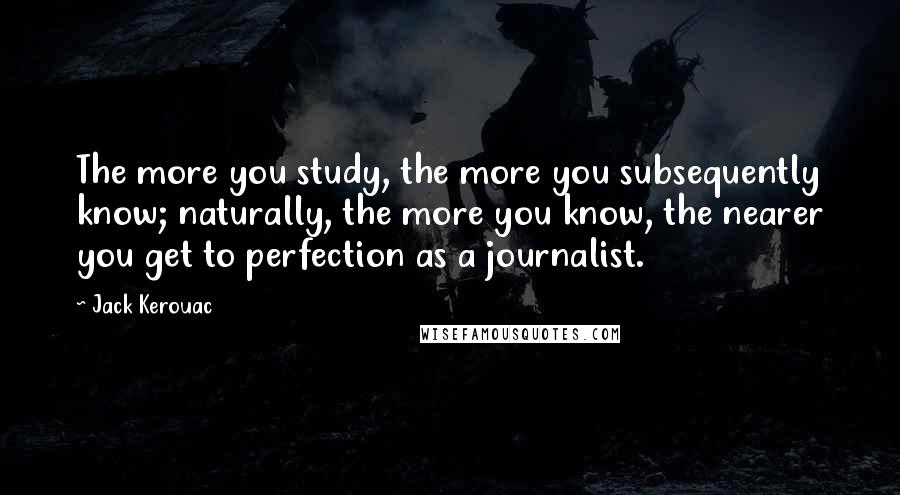 Jack Kerouac Quotes: The more you study, the more you subsequently know; naturally, the more you know, the nearer you get to perfection as a journalist.