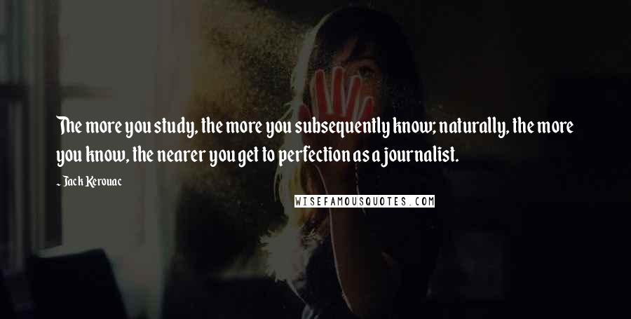 Jack Kerouac Quotes: The more you study, the more you subsequently know; naturally, the more you know, the nearer you get to perfection as a journalist.