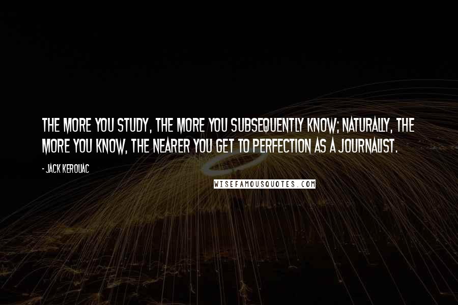 Jack Kerouac Quotes: The more you study, the more you subsequently know; naturally, the more you know, the nearer you get to perfection as a journalist.