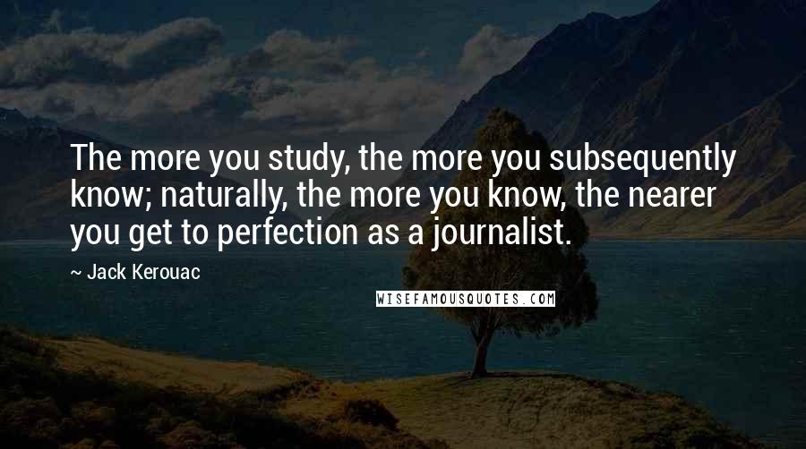 Jack Kerouac Quotes: The more you study, the more you subsequently know; naturally, the more you know, the nearer you get to perfection as a journalist.