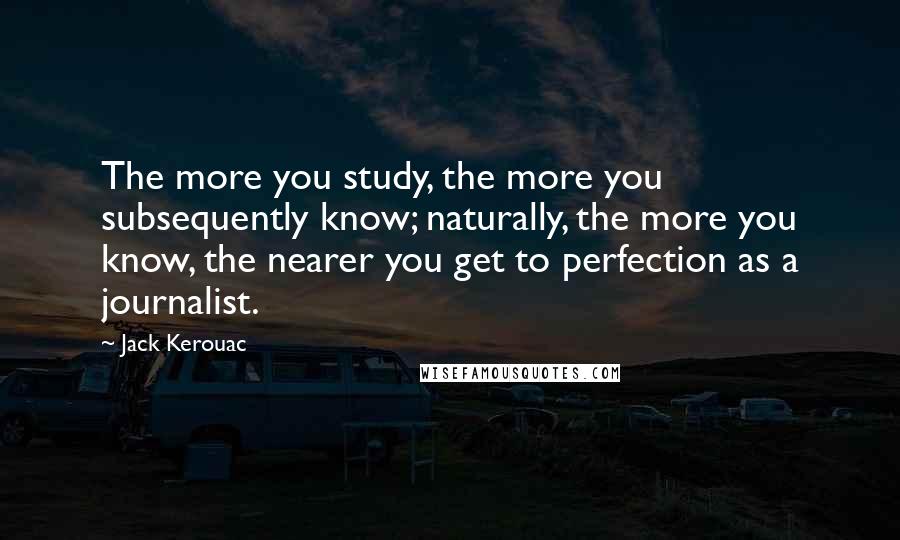 Jack Kerouac Quotes: The more you study, the more you subsequently know; naturally, the more you know, the nearer you get to perfection as a journalist.