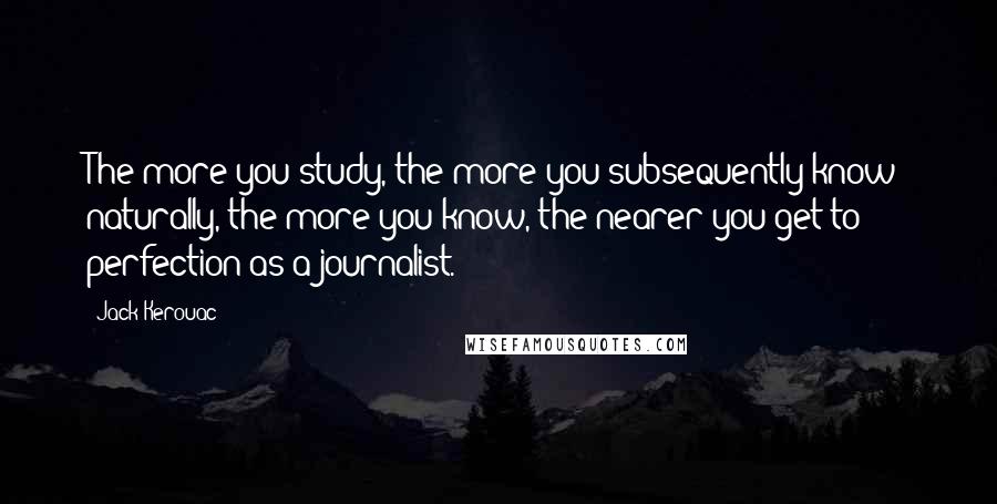 Jack Kerouac Quotes: The more you study, the more you subsequently know; naturally, the more you know, the nearer you get to perfection as a journalist.