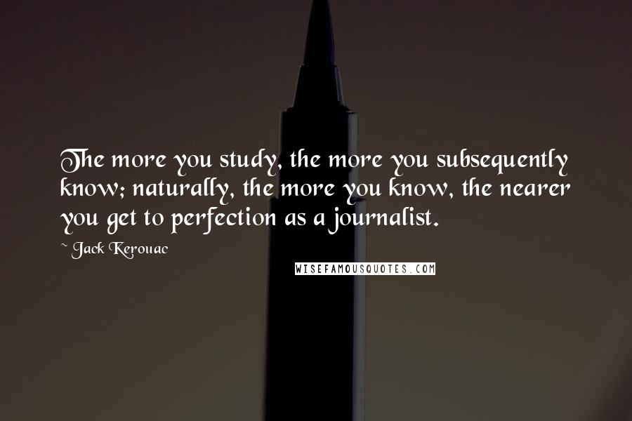 Jack Kerouac Quotes: The more you study, the more you subsequently know; naturally, the more you know, the nearer you get to perfection as a journalist.