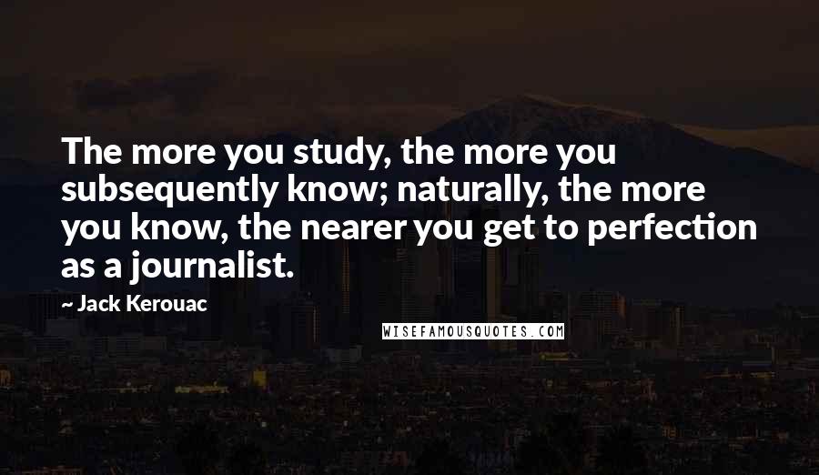 Jack Kerouac Quotes: The more you study, the more you subsequently know; naturally, the more you know, the nearer you get to perfection as a journalist.