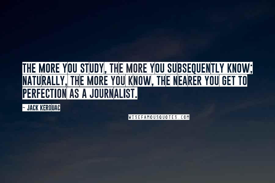 Jack Kerouac Quotes: The more you study, the more you subsequently know; naturally, the more you know, the nearer you get to perfection as a journalist.