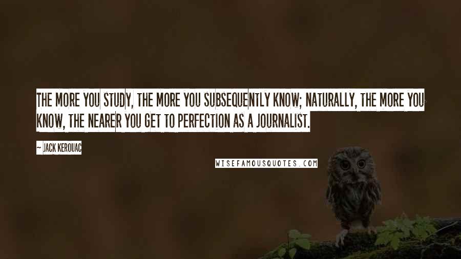 Jack Kerouac Quotes: The more you study, the more you subsequently know; naturally, the more you know, the nearer you get to perfection as a journalist.