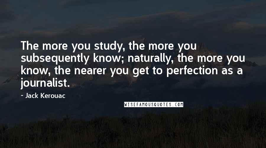 Jack Kerouac Quotes: The more you study, the more you subsequently know; naturally, the more you know, the nearer you get to perfection as a journalist.