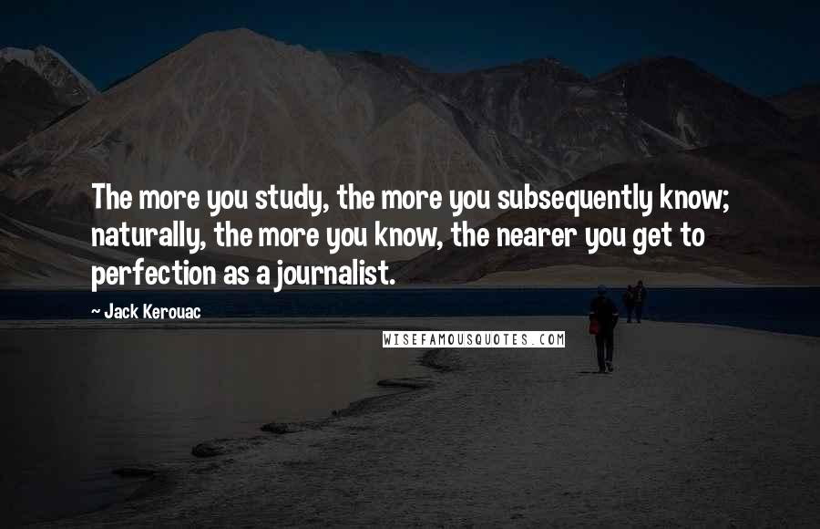 Jack Kerouac Quotes: The more you study, the more you subsequently know; naturally, the more you know, the nearer you get to perfection as a journalist.