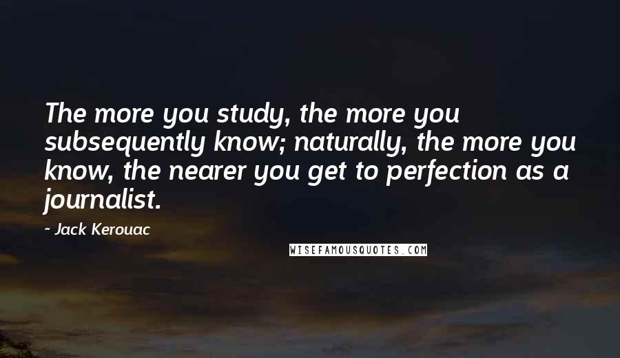 Jack Kerouac Quotes: The more you study, the more you subsequently know; naturally, the more you know, the nearer you get to perfection as a journalist.
