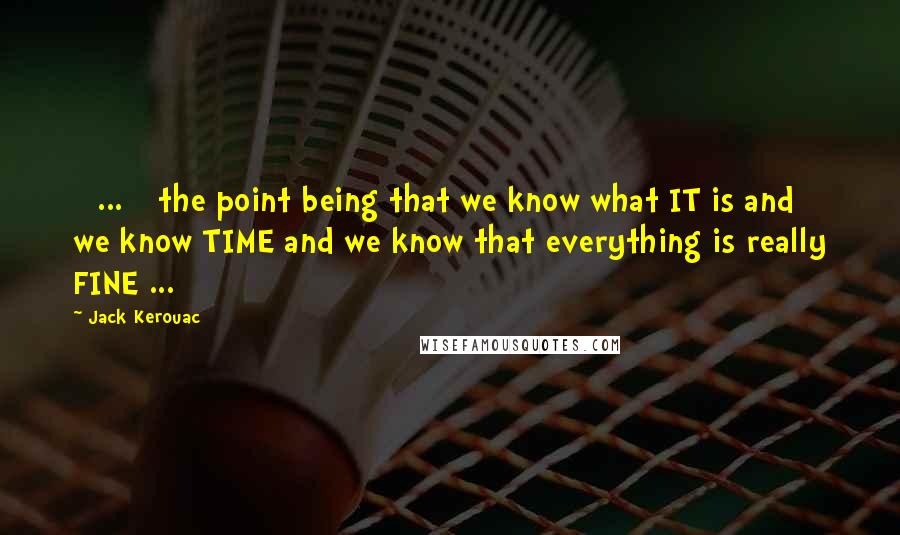 Jack Kerouac Quotes: [ ... ] the point being that we know what IT is and we know TIME and we know that everything is really FINE ...